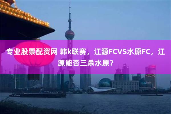 专业股票配资网 韩k联赛，江源FCVS水原FC，江源能否三杀