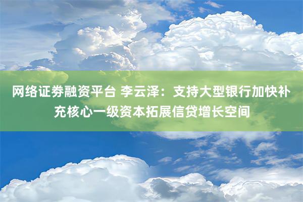 网络证劵融资平台 李云泽：支持大型银行加快补充核心一级资本拓展信贷增长空间