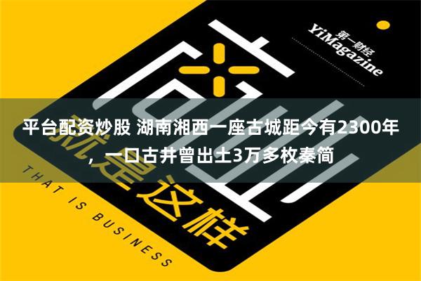 平台配资炒股 湖南湘西一座古城距今有2300年，一口古井曾出土3万多枚秦简