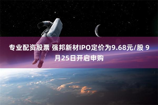 专业配资股票 强邦新材IPO定价为9.68元/股 9月25日