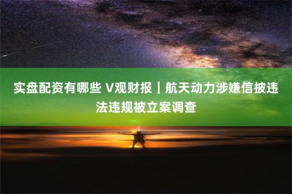 实盘配资有哪些 V观财报｜航天动力涉嫌信披违法违规被立案调查