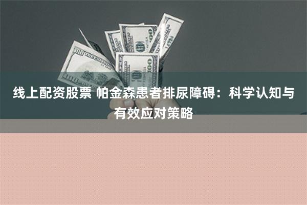 线上配资股票 帕金森患者排尿障碍：科学认知与有效应对策略