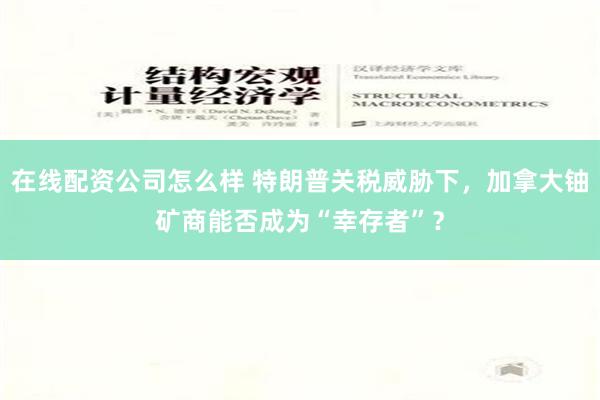 在线配资公司怎么样 特朗普关税威胁下，加拿大铀矿商能否成为“