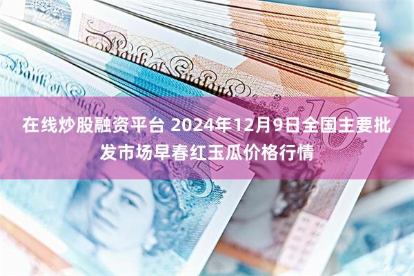 在线炒股融资平台 2024年12月9日全国主要批发市场早春红