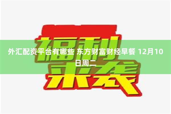 外汇配资平台有哪些 东方财富财经早餐 12月10日周二