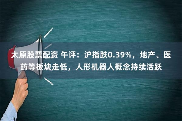 太原股票配资 午评：沪指跌0.39%，地产、医药等板块走低，