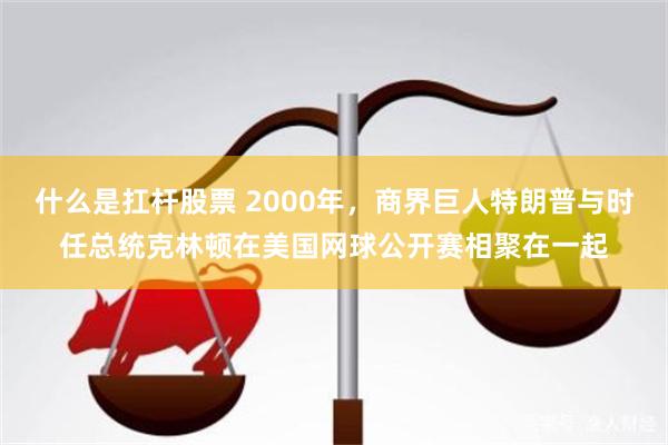 什么是扛杆股票 2000年，商界巨人特朗普与时任总统克林顿在