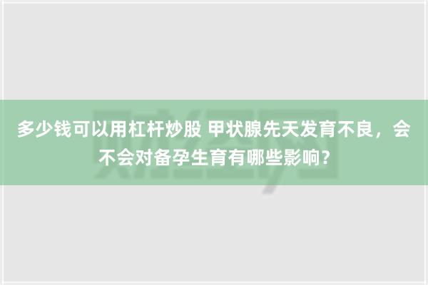 多少钱可以用杠杆炒股 甲状腺先天发育不良，会不会对备孕生育有